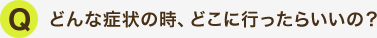 どんな症状の時、どこに行ったらいいの?